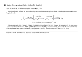 21. Barton Deoxygenation (Barton-McCombie Reaction)
D. H. R. Barton, S. W. McCombie, Perkin Trans. I 1975, 1574.
Deoxygenation of alcohols via their thiocarbonyl derivatives which undergo free radical scission upon treatment with tri-n-
butyltin hydride:
Mechanistic study: J. E. Forbes, S. Z. Zard, Tetrahedron Letters 30, 4367 (1989). Review: M. Pereyre et al., Tin in Organic
Synthesis (Butterworths, Boston, 1987) pp 84-96. Review of methodological improvements, particularly the replacement of tri-
n-butyltin hydride with silicon hydrides: C. Chatgilialoglu, C. Ferreri, Res. Chem. Intermed. 19, 755-775 (1993).
Copyright © 2001 by Merck & Co., Inc., Whitehouse Station, NJ, USA. All rights reserved.
 