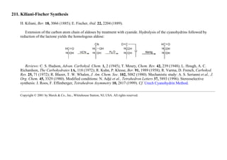211. Kiliani-Fischer Synthesis
H. Kiliani, Ber. 18, 3066 (1885); E. Fischer, ibid. 22, 2204 (1889).
Extension of the carbon atom chain of aldoses by treatment with cyanide. Hydrolysis of the cyanohydrins followed by
reduction of the lactone yields the homologous aldose:
Reviews: C. S. Hudson, Advan. Carbohyd. Chem. 1, 2 (1945); T. Moury, Chem. Rev. 42, 239 (1948); L. Hough, A. C.
Richardson, The Carbohydrates 1A, 118 (1972); R. Kuhn, P. Klesse, Ber. 91, 1989 (1958); R. Varma, D. French, Carbohyd.
Res. 25, 71 (1972); R. Blazer, T. W. Whalen, J. Am. Chem. Soc. 102, 5082 (1980). Mechanistic study: A. S. Serianni et al., J.
Org. Chem. 45, 3329 (1980). Modified conditions: N. Adjé et al., Tetrahedron Letters 37, 5893 (1996). Stereoselective
synthesis: J. Roos, F. Effenberger, Tetrahedron Asymmetry 10, 2817 (1999). Cf. Urech Cyanohydrin Method.
Copyright © 2001 by Merck & Co., Inc., Whitehouse Station, NJ, USA. All rights reserved.
 