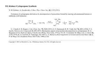 212. Kishner Cyclopropane Synthesis
N. M. Kishner, A. Zavadovskii, J. Russ. Phys. Chem. Soc. 43, 1132 (1911).
Formation of cyclopropane derivatives by decomposition of pyrazolines formed by reacting α,β-unsaturated ketones or
aldehydes with hydrazine:
L. I. Smith, E. R. Rogier, J. Am. Chem. Soc. 73, 3840 (1951); G. S. Hammond, R. W. Todd, ibid. 76, 4081 (1954); T. L.
Jacobs, Heterocyclic Compounds 5, 109 (1957). Mechanistic aspects of pyrazoline decomposition to cyclopropanes: R. G.
Bergman in Free Radicals vol. 1, J. Kochi, Ed. (Wiley, New York, 1973) p 191; R. J. Crawford, M. Ohno, Can. J. Chem. 52,
3134 (1974); R. J. Crawford, H. Tokunaga, ibid. 4033; J. A. Berson in Rearrangements in Ground and Excited States vol. 1,
P. de Mayo, Ed. (Academic Press, New York, 1980) p 326.
Copyright © 2001 by Merck & Co., Inc., Whitehouse Station, NJ, USA. All rights reserved.
 