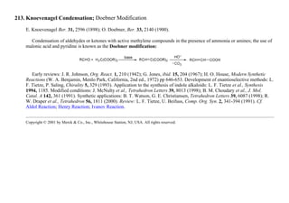 213. Knoevenagel Condensation; Doebner Modification
E. Knoevenagel Ber. 31, 2596 (1898); O. Doebner, Ber. 33, 2140 (1900).
Condensation of aldehydes or ketones with active methylene compounds in the presence of ammonia or amines; the use of
malonic acid and pyridine is known as the Doebner modification:
Early reviews: J. R. Johnson, Org. React. 1, 210 (1942); G. Jones, ibid. 15, 204 (1967); H. O. House, Modern Synthetic
Reactions (W. A. Benjamin, Menlo Park, California, 2nd ed., 1972) pp 646-653. Development of enantioselective methods: L.
F. Tietze, P. Saling, Chirality 5, 329 (1993). Application to the synthesis of indole alkaloids: L. F. Tietze et al., Synthesis
1994, 1185. Modified conditions: J. McNulty et al., Tetrahedron Letters 39, 8013 (1998); B. M. Choudary et al., J. Mol.
Catal. A 142, 361 (1991). Synthetic applications: B. T. Watson, G. E. Christiansen, Tetrahedron Letters 39, 6087 (1998); R.
W. Draper et al., Tetrahedron 56, 1811 (2000). Review: L. F. Tietze, U. Beifuss, Comp. Org. Syn. 2, 341-394 (1991). Cf.
Aldol Reaction; Henry Reaction; Ivanov Reaction.
Copyright © 2001 by Merck & Co., Inc., Whitehouse Station, NJ, USA. All rights reserved.
 