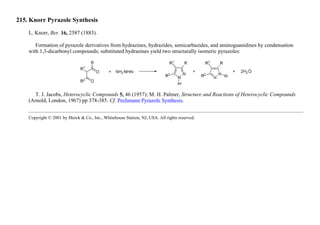 215. Knorr Pyrazole Synthesis
L. Knorr, Ber. 16, 2587 (1883).
Formation of pyrazole derivatives from hydrazines, hydrazides, semicarbazides, and aminoguanidines by condensation
with 1,3-dicarbonyl compounds; substituted hydrazines yield two structurally isomeric pyrazoles:
T. J. Jacobs, Heterocyclic Compounds 5, 46 (1957); M. H. Palmer, Structure and Reactions of Heterocyclic Compounds
(Arnold, London, 1967) pp 378-385. Cf. Pechmann Pyrazole Synthesis.
Copyright © 2001 by Merck & Co., Inc., Whitehouse Station, NJ, USA. All rights reserved.
 