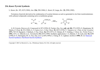 216. Knorr Pyrrole Synthesis
L. Knorr, Ber. 17, 1635 (1884); Ann. 236, 290 (1886); L. Knorr, H. Lange, Ber. 35, 2998 (1902).
Formation of pyrrole derivatives by condensation of α-amino ketones as such or generated in situ from isonitrosoketones
with carbonyl compounds containing active α-methylene groups:
A. H. Corwin, Heterocyclic Compounds 1, 287 (1950); H. Fischer, Org. Syn. coll. vol. III, 573 (1955); S. Hauptmann, M.
Martin, Z. Chem. 8, 333 (1968); A. J. Castro et al., J. Org. Chem. 35, 2815 (1970); Y. Tamura et al., Chem. & Ind. (London)
1971, 767; H. Rapoport, J. Harbuck, J. Org. Chem. 36, 853 (1971); E. Fabiano, B. T. Golding, J. Chem. Soc. Perkin Trans. I
1991, 3371; A. Alberola et al., Tetrahedron 55, 6555 (1999). Synthetic applications: J. A. Bastian, T. D. Lash, ibid. 54, 6299
(1998); P. E. Harrington, M. A. Tius, Org. Lett. 1, 649 (1999); L. Cheng, D. A. Lightner, Synthesis 1999, 46. Cf. Hantzsch
Pyrrole Synthesis; Paal-Knorr Pyrrole Synthesis.
Copyright © 2001 by Merck & Co., Inc., Whitehouse Station, NJ, USA. All rights reserved.
 