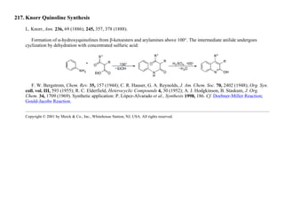 217. Knorr Quinoline Synthesis
L. Knorr, Ann. 236, 69 (1886); 245, 357, 378 (1888).
Formation of α-hydroxyquinolines from β-ketoesters and arylamines above 100°. The intermediate anilide undergoes
cyclization by dehydration with concentrated sulfuric acid:
F. W. Bergstrom, Chem. Rev. 35, 157 (1944); C. R. Hauser, G. A. Reynolds, J. Am. Chem. Soc. 70, 2402 (1948); Org. Syn.
coll. vol. III, 593 (1955); R. C. Elderfield, Heterocyclic Compounds 4, 30 (1952); A. J. Hodgkinson, B. Staskum, J. Org.
Chem. 34, 1709 (1969). Synthetic application: P. López-Alvarado et al., Synthesis 1998, 186. Cf. Doebner-Miller Reaction;
Gould-Jacobs Reaction.
Copyright © 2001 by Merck & Co., Inc., Whitehouse Station, NJ, USA. All rights reserved.
 