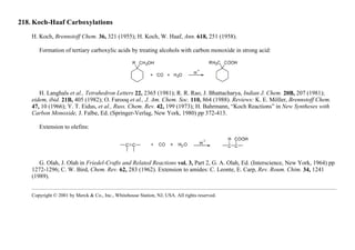 218. Koch-Haaf Carboxylations
H. Koch, Brennstoff Chem. 36, 321 (1955); H. Koch, W. Haaf, Ann. 618, 251 (1958).
Formation of tertiary carboxylic acids by treating alcohols with carbon monoxide in strong acid:
H. Langhals et al., Tetrahedron Letters 22, 2365 (1981); R. R. Rao, J. Bhattacharya, Indian J. Chem. 20B, 207 (1981);
eidem, ibid. 21B, 405 (1982); O. Farooq et al., J. Am. Chem. Soc. 110, 864 (1988). Reviews: K. E. Möller, Brennstoff Chem.
47, 10 (1966); Y. T. Eidus, et al., Russ. Chem. Rev. 42, 199 (1973); H. Bahrmann, “Koch Reactions” in New Syntheses with
Carbon Monoxide, J. Falbe, Ed. (Springer-Verlag, New York, 1980) pp 372-413.
Extension to olefins:
G. Olah, J. Olah in Friedel-Crafts and Related Reactions vol. 3, Part 2, G. A. Olah, Ed. (Interscience, New York, 1964) pp
1272-1296; C. W. Bird, Chem. Rev. 62, 283 (1962). Extension to amides: C. Leonte, E. Carp, Rev. Roum. Chim. 34, 1241
(1989).
Copyright © 2001 by Merck & Co., Inc., Whitehouse Station, NJ, USA. All rights reserved.
 