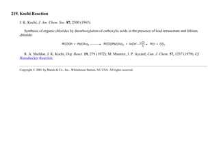 219. Kochi Reaction
J. K. Kochi, J. Am. Chem. Soc. 87, 2500 (1965).
Synthesis of organic chlorides by decarboxylation of carboxylic acids in the presence of lead tetraacetate and lithium
chloride:
R. A. Sheldon, J. K. Kochi, Org. React. 19, 279 (1972); M. Mannier, J. P. Aycard, Can. J. Chem. 57, 1257 (1979). Cf.
Hunsdiecker Reaction.
Copyright © 2001 by Merck & Co., Inc., Whitehouse Station, NJ, USA. All rights reserved.
 