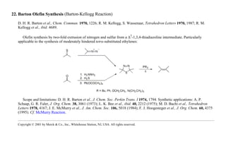 22. Barton Olefin Synthesis (Barton-Kellogg Reaction)
D. H. R. Barton et al., Chem. Commun. 1970, 1226; R. M. Kellogg, S. Wassenaar, Tetrahedron Letters 1970, 1987; R. M.
Kellogg et al., ibid. 4689.
Olefin synthesis by two-fold extrusion of nitrogen and sulfur from a ∆
3
-1,3,4-thiadiazoline intermediate. Particularly
applicable to the synthesis of moderately hindered tetra-substituted ethylenes:
Scope and limitations: D. H. R. Barton et al., J. Chem. Soc. Perkin Trans. I 1974, 1794. Synthetic applications: A. P.
Schaap, G. R. Faler, J. Org. Chem. 38, 3061 (1973); L. K. Bee et al., ibid. 40, 2212 (1975); M. D. Bachi et al., Tetrahedron
Letters 1978, 4167; J. E. McMurry et al., J. Am. Chem. Soc. 106, 5018 (1984); F. J. Hoogesteger et al., J. Org. Chem. 60, 4375
(1995). Cf. McMurry Reaction.
Copyright © 2001 by Merck & Co., Inc., Whitehouse Station, NJ, USA. All rights reserved.
 