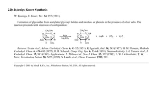220. Koenigs-Knorr Synthesis
W. Koenigs, E. Knorr, Ber. 34, 957 (1901).
Formation of glycosides from acetylated glycosyl halides and alcohols or phenols in the presence of silver salts. The
reaction proceeds with inversion of configuration:
Reviews: Evans et al., Advan. Carbohyd. Chem. 6, 41-52 (1951); K. Igarashi, ibid. 34, 243 (1977); H. M. Flowers, Methods
Carbohyd. Chem. 6, 474-480 (1972); R. R. Schmidt, Comp. Org. Syn. 6, 33-64 (1991). Stereoselectivity: J.-I. Tamaru et al., J.
Carbohyd. Chem. 12, 893 (1993). Applications: A. Milius et al., New J. Chem. 15, 337 (1991); F. W. Lichtenthaler, T. W.
Metz, Tetrahedron Letters 38, 5477 (1997); S. Laszlo et al., Chem. Commun. 1999, 591.
Copyright © 2001 by Merck & Co., Inc., Whitehouse Station, NJ, USA. All rights reserved.
 