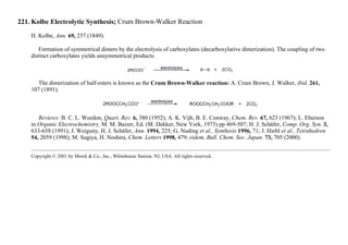221. Kolbe Electrolytic Synthesis; Crum Brown-Walker Reaction
H. Kolbe, Ann. 69, 257 (1849).
Formation of symmetrical dimers by the electrolysis of carboxylates (decarboxylative dimerization). The coupling of two
distinct carboxylates yields unsymmetrical products:
The dimerization of half-esters is known as the Crum Brown-Walker reaction: A. Crum Brown, J. Walker, ibid. 261,
107 (1891).
Reviews: B. C. L. Weedon, Quart. Rev. 6, 380 (1952); A. K. Vijh, B. E. Conway, Chem. Rev. 67, 623 (1967); L. Eberson
in Organic Electrochemistry, M. M. Baizer, Ed. (M. Dekker, New York, 1973) pp 469-507; H. J. Schäfer, Comp. Org. Syn. 3,
633-658 (1991); J. Weiguny, H. J. Schäfer, Ann. 1994, 225; G. Nuding et al., Synthesis 1996, 71; J. Hiebl et al., Tetrahedron
54, 2059 (1998); M. Sugiya, H. Noshira, Chem. Letters 1998, 479; eidem, Bull. Chem. Soc. Japan. 73, 705 (2000).
Copyright © 2001 by Merck & Co., Inc., Whitehouse Station, NJ, USA. All rights reserved.
 