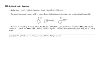 222. Kolbe-Schmitt Reaction
H. Kolbe, Ann. 113, 125 (1860); R. Schmitt, J. Prakt. Chem. [2] 31, 397 (1885).
Formation of aromatic hydroxy acids by carboxylation of phenolates, mostly in the ortho position, by carbon dioxide:
Reviews: A. S. Lindsey, H. Jeskey, Chem. Rev. 57, 583 (1957); D. C. Ayres, Carbanions in Synthesis 1966, 168-173; J. L.
Hales et al., J. Chem. Soc. 1954, 3145; J. March, Advanced Organic Chemistry (Wiley-Interscience, New York, 4th ed., 1992)
p 546.
Copyright © 2001 by Merck & Co., Inc., Whitehouse Station, NJ, USA. All rights reserved.
 