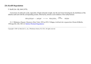 224. Krafft Degradation
F. Krafft, Ber. 12, 1664 (1879).
Conversion of carboxylic acids, especially of high molecular weight, into the next lower homolog by dry distillation of the
alkaline earth salt with the corresponding acetate, followed by chromic acid oxidation of the methyl ketone:
F. C. Whitmore, Organic Chemistry (New York, 1951) p 255; F. Klages, Lehrbuch der organischen Chemie I (Berlin,
1952) pp 262, 266, 368. Cf. Barbier-Wieland Degradation.
Copyright © 2001 by Merck & Co., Inc., Whitehouse Station, NJ, USA. All rights reserved.
 