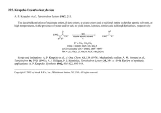 225. Krapcho Decarbalkoxylation
A. P. Krapcho et al., Tetrahedron Letters 1967, 215.
The decarbalkoxylation of malonate esters, β-keto esters, α-cyano esters and α-sulfonyl esters in dipolar aprotic solvents, at
high temperatures, in the presence of water and/or salt, to yield esters, ketones, nitriles and sulfonyl derivatives, respectively:
Scope and limitations: A. P. Krapcho et al., J. Org. Chem. 43, 138 (1978). Mechanistic studies: A. M. Bernard et al.,
Tetrahedron 46, 3929 (1990); P. J. Gilligan, P. J. Krenitsky, Tetrahedron Letters 35, 3441 (1994). Review of synthetic
applications: A. P. Krapcho, Synthesis 1982, 805-822, 893-914.
Copyright © 2001 by Merck & Co., Inc., Whitehouse Station, NJ, USA. All rights reserved.
 
