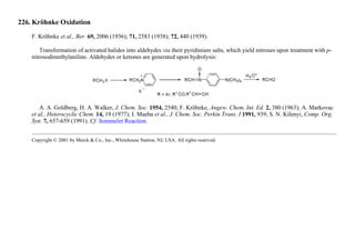 226. Kröhnke Oxidation
F. Kröhnke et al., Ber. 69, 2006 (1936); 71, 2583 (1938); 72, 440 (1939).
Transformation of activated halides into aldehydes via their pyridinium salts, which yield nitrones upon treatment with p-
nitrosodimethylaniline. Aldehydes or ketones are generated upon hydrolysis:
A. A. Goldberg, H. A. Walker, J. Chem. Soc. 1954, 2540; F. Kröhnke, Angew. Chem. Int. Ed. 2, 380 (1963); A. Markovac
et al., Heterocyclic Chem. 14, 19 (1977); I. Maeba et al., J. Chem. Soc. Perkin Trans. I 1991, 939; S. N. Kilenyi, Comp. Org.
Syn. 7, 657-659 (1991). Cf. Sommelet Reaction.
Copyright © 2001 by Merck & Co., Inc., Whitehouse Station, NJ, USA. All rights reserved.
 