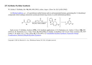 227. Kröhnke Pyridine Synthesis
W. Zecher, F. Kröhnke, Ber. 94, 690, 698 (1961); eidem, Angew. Chem. Int. Ed. 1, 626 (1962).
1,4-Michael addition, q.v., of α-pyridinium methyl ketone salts to α,β-unsaturated ketones, generating the 1,5-dicarbonyl
compounds which undergo ammonium acetate-promoted ring closure, to yield substituted pyridines:
Early review: F. Kröhnke, Synthesis 1976, 1-24. Synthetic applications: J. N. Chatterjea et al., Indian J. Chem. 15B, 430
(1977); G. R. Newkome et al., J. Org. Chem. 51, 850 (1986); P. Lhoták, A. Kurfürst, Coll. Czech. Chem. Commun. 57, 1937
(1992); T. R. Kelly et al., J. Org. Chem. 62, 2774 (1997). Cf. Chichibabin Pyridine Synthesis; Guareschi-Thorpe
Condensation; Hantzsh (Dihydro)Pyridine Synthesis.
Copyright © 2001 by Merck & Co., Inc., Whitehouse Station, NJ, USA. All rights reserved.
 
