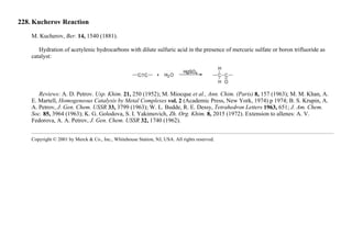 228. Kucherov Reaction
M. Kucherov, Ber. 14, 1540 (1881).
Hydration of acetylenic hydrocarbons with dilute sulfuric acid in the presence of mercuric sulfate or boron trifluoride as
catalyst:
Reviews: A. D. Petrov. Usp. Khim. 21, 250 (1952); M. Miocque et al., Ann. Chim. (Paris) 8, 157 (1963); M. M. Khan, A.
E. Martell, Homogeneous Catalysis by Metal Complexes vol. 2 (Academic Press, New York, 1974) p 1974; B. S. Krupin, A.
A. Petrov, J. Gen. Chem. USSR 33, 3799 (1963); W. L. Budde, R. E. Dessy, Tetrahedron Letters 1963, 651; J. Am. Chem.
Soc. 85, 3964 (1963); K. G. Golodova, S. I. Yakimovich, Zh. Org. Khim. 8, 2015 (1972). Extension to allenes: A. V.
Fedorova, A. A. Petrov, J. Gen. Chem. USSR 32, 1740 (1962).
Copyright © 2001 by Merck & Co., Inc., Whitehouse Station, NJ, USA. All rights reserved.
 