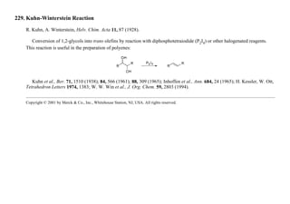 229. Kuhn-Winterstein Reaction
R. Kuhn, A. Winterstein, Helv. Chim. Acta 11, 87 (1928).
Conversion of 1,2-glycols into trans olefins by reaction with diphosphotetraiodide (P2I4) or other halogenated reagents.
This reaction is useful in the preparation of polyenes:
Kuhn et al., Ber. 71, 1510 (1938); 84, 566 (1961); 88, 309 (1965); Inhoffen et al., Ann. 684, 24 (1965); H. Kessler, W. Ott,
Tetrahedron Letters 1974, 1383; W. W. Win et al., J. Org. Chem. 59, 2803 (1994).
Copyright © 2001 by Merck & Co., Inc., Whitehouse Station, NJ, USA. All rights reserved.
 