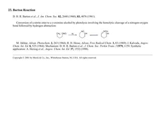 23. Barton Reaction
D. H. R. Barton et al., J. Am. Chem. Soc. 82, 2640 (1960); 83, 4076 (1961).
Conversion of a nitrite ester to a γ-oximino alcohol by photolysis involving the homolytic cleavage of a nitrogen-oxygen
bond followed by hydrogen abstraction:
M. Akhtar, Advan. Photochem. 2, 263 (1964); R. H. Hesse, Advan. Free Radical Chem. 3, 83 (1969); J. Kalvoda, Angew.
Chem. Int. Ed. 8, 525 (1964). Mechanism: D. H. R. Barton et al., J. Chem. Soc. Perkin Trans. I 1979, 1159. Synthetic
application: A. Herzog et al., Angew. Chem. Int. Ed. 37, 1552 (1998).
Copyright © 2001 by Merck & Co., Inc., Whitehouse Station, NJ, USA. All rights reserved.
 