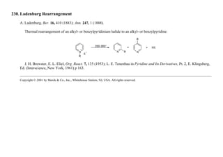 230. Ladenburg Rearrangement
A. Ladenburg, Ber. 16, 410 (1883); Ann. 247, 1 (1888).
Thermal rearrangement of an alkyl- or benzylpyridinium halide to an alkyl- or benzylpyridine:
J. H. Brewster, E. L. Eliel, Org. React. 7, 135 (1953); L. E. Tenenbau in Pyridine and Its Derivatives, Pt. 2, E. Klingsberg,
Ed. (Interscience, New York, 1961) p 163.
Copyright © 2001 by Merck & Co., Inc., Whitehouse Station, NJ, USA. All rights reserved.
 