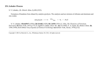 231. Lebedev Process
S. V. Lebedev, Zh. Obshch. Khim. 3, 698 (1933).
Formation of butadiene from ethanol by catalytic pyrolysis. The catalysts used are mixtures of sililcates and aluminum and
zinc oxides:
S. V. Lebedev, FR 665917 (1928); GB 331482 (1929); RU 24393 (1931); C. Ellis, The Chemistry of Petroleum
Derivatives II (New York, 1937) p 173; G. Egloff, G. Hulla, Chem. Rev. 36, 67 (1945); Y. A. Gorin, Zh. Obshch. Khim. 20,
1596 (1950); Kirk-Othmer Encyclopedia of Chemical Technology vol. 4 (New York, 3rd ed., 1978) p 322.
Copyright © 2001 by Merck & Co., Inc., Whitehouse Station, NJ, USA. All rights reserved.
 