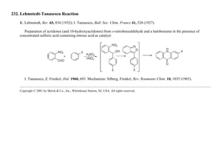 232. Lehmstedt-Tanasescu Reaction
K. Lehmstedt, Ber. 65, 834 (1932); I. Tanasescu, Bull. Soc. Chim. France 41, 528 (1927).
Preparation of acridones (and 10-hydroxyacridones) from o-nitrobenzaldehyde and a halobenzene in the presence of
concentrated sulfuric acid containing nitrous acid as catalyst:
I. Tanasescu, Z. Frenkel, ibid. 1960, 693. Mechanism: Silberg, Frenkel, Rev. Roumaine Chim. 10, 1035 (1965).
Copyright © 2001 by Merck & Co., Inc., Whitehouse Station, NJ, USA. All rights reserved.
 