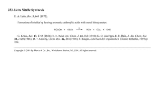 233. Letts Nitrile Synthesis
E. A. Letts, Ber. 5, 669 (1872).
Formation of nitriles by heating aromatic carboxylic acids with metal thiocyanates:
G. Krüss, Ber. 17, 1766 (1884); E. E. Reid, Am. Chem. J. 43, 162 (1910); G. D. van Epps, E. E. Reid, J. Am. Chem. Soc.
38, 2120 (1916); D. T. Mowry, Chem. Rev. 42, 264 (1948); F. Klages, Lehrbuch der organischen Chemie I (Berlin, 1959) p
362.
Copyright © 2001 by Merck & Co., Inc., Whitehouse Station, NJ, USA. All rights reserved.
 