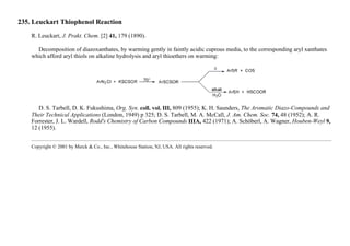 235. Leuckart Thiophenol Reaction
R. Leuckart, J. Prakt. Chem. [2] 41, 179 (1890).
Decomposition of diazoxanthates, by warming gently in faintly acidic cuprous media, to the corresponding aryl xanthates
which afford aryl thiols on alkaline hydrolysis and aryl thioethers on warming:
D. S. Tarbell, D. K. Fukushima, Org. Syn. coll. vol. III, 809 (1955); K. H. Saunders, The Aromatic Diazo-Compounds and
Their Technical Applications (London, 1949) p 325; D. S. Tarbell, M. A. McCall, J. Am. Chem. Soc. 74, 48 (1952); A. R.
Forrester, J. L. Wardell, Rodd's Chemistry of Carbon Compounds IIIA, 422 (1971); A. Schöberl, A. Wagner, Houben-Weyl 9,
12 (1955).
Copyright © 2001 by Merck & Co., Inc., Whitehouse Station, NJ, USA. All rights reserved.
 