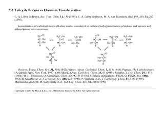 237. Lobry de Bruyn-van Ekenstein Transformation
C. A. Lobry de Bruyn, Rec. Trav. Chim. 14, 150 (1895); C. A. Lobry de Bruyn, W. A. van Ekenstein, ibid. 195, 203; 16, 262
(1897).
Isomerization of carbohydrates in alkaline media, considered to embrace both epimerization of aldoses and ketoses and
aldose-ketose interconversion:
Reviews: Evans, Chem. Rev. 31, 544 (1942); Sattler, Advan. Carbohyd. Chem. 3, 113 (1948); Pigman, The Carbohydrates
(Academic Press, New York, 1957) p 60; Speck, Advan. Carbohyd. Chem. 13, 63 (1958); Schaffer, J. Org. Chem. 29, 1473
(1964); M. H. Johansson, O. Samuelson, Chem. Scr. 9, 151 (1976). Synthetic applications: P Köll, G. Papert, Ann. 1986,
1568; B. Sauerbrei et al., Carbohydr. Res. 280, 223 (1996); P. Sedmera et al., J. Carbohydr. Chem. 17, 1351 (1998).
Mechanistic study: B. M. Kabyemela et al., Ind. Eng. Chem. Res. 38, 2888 (1999).
Copyright © 2001 by Merck & Co., Inc., Whitehouse Station, NJ, USA. All rights reserved.
 
