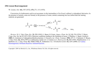 238. Lossen Rearrangement
W. Lossen, Ann. 161, 347 (1872); 175, 271, 313 (1874).
Conversion of a hydroxamic acid to an isocyanate via the intermediacy of its O-acyl, sulfonyl, or phosphoryl derivative. In
the presence of amines, ureas are formed; in the presence of water, amines containing one less carbon than the starting
material, are generated:
Reviews: H. L. Yale, Chem. Rev. 33, 209 (1943); L. Bauer, O. Exner, Angew. Chem. Int. Ed. 13, 376 (1974); T. Shiori,
Comp. Org. Syn. 6, 821-825 (1991). Reaction conditions leading to the formation of ureas: J. Pihuleac, L. Bauer, Synthesis
1989, 61; extention to N-phosphinoylhydroxylamines: J. Fawcett et al., Chem. Commun. 1992, 227; C. J. Salomon, E. Breuer,
J. Org. Chem. 62, 3858 (1997); to sulfonyloxy imides: D. A. Casteel et al., Heterocycles 36, 485 (1993). Modifications: J. A.
Stafford et al., J. Org. Chem. 63, 10040 (1998); R. Anilkumar et al., Tetrahedron Letters 41, 5291 (2000). Cf. Curtius
Rearrangement; Hofmann Reaction; Schmidt Reaction.
Copyright © 2001 by Merck & Co., Inc., Whitehouse Station, NJ, USA. All rights reserved.
 