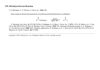 239. McFadyen-Stevens Reaction
J. S. McFadyen, T. S. Stevens, J. Chem. Soc. 1936, 584.
Base-catalyzed thermal decomposition of acylbenzenesulfonylhydrazines to aldehydes:
E. Mosettig, Org. React. 8, 232-240 (1954); S. Siddappa, G. A. Bhat, J. Chem. Soc. C 1971, 178; S. B. Matin et al., J. Org.
Chem. 39, 2285 (1974); M. Nair, H. Shechter, Chem. Commun. 1978, 793. Alternative hydrazide reagent: C. C. Dudman et
al., Tetrahedron Letters 1980, 4645. Synthetic applications: H. Graboyes et al., J. Heterocyclic Chem. 12, 1225 (1975); R. K.
Manna et al., Synth. Commun. 28, 9 (1998).
Copyright © 2001 by Merck & Co., Inc., Whitehouse Station, NJ, USA. All rights reserved.
 
