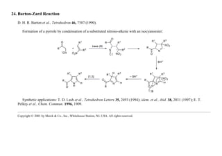 24. Barton-Zard Reaction
D. H. R. Barton et al., Tetrahedron 46, 7587 (1990).
Formation of a pyrrole by condensation of a substituted nitroso-alkene with an isocyanoester:
Synthetic applications: T. D. Lash et al., Tetrahedron Letters 35, 2493 (1994); idem. et al., ibid. 38, 2031 (1997); E. T.
Pelkey et al., Chem. Commun. 1996, 1909.
Copyright © 2001 by Merck & Co., Inc., Whitehouse Station, NJ, USA. All rights reserved.
 