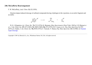 240. McLafferty Rearrangement
F. W. McLafferty, Anal. Chem. 31, 82 (1959).
Electron-impact-induced cleavage of carbonyl compounds having a hydrogen in the γ-position, to an enolic fragment and
an olefin:
D. G. I. Kingston et al., Chem. Rev. 74, 215 (1974); K. Biemann, Mass Spectrometry (New York, 1962) p 119; Djerassi et
al., J. Am. Chem. Soc. 87, 817 (1965); 91, 2069 (1969); 94, 473 (1972); M. J. Lacey et al., Org. Mass Spectrom. 5, 1391
(1971); G. Eadon, J. Am. Chem. Soc. 94, 8938 (1972); F. Turecek, V. Hanus, Org. Mass Spectrom. 15, 8 (1980). Cf. Norrish
Type Cleavage.
Copyright © 2001 by Merck & Co., Inc., Whitehouse Station, NJ, USA. All rights reserved.
 