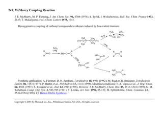 241. McMurry Coupling Reaction
J. E. McMurry, M. P. Fleming, J. Am. Chem. Soc. 96, 4708 (1974); S. Tyrlik, I. Wolochowicz, Bull. Soc. Chim. France 1973,
2147; T. Mukaiyama et al., Chem. Letters 1973, 1041.
Deoxygenative coupling of carbonyl compounds to alkenes induced by low-valent titanium:
Synthetic application: A. Fürstner, D. N. Jumbam, Tetrahedron 48, 5991 (1992); M. Rucker, R. Brückner, Tetrahedron
Letters 38, 7353 (1997); P. Harter et al., Polyhedron 17, 1141 (1998). Modified conditions: T. A. Lipski et al., J. Org. Chem.
62, 4566 (1997); S. Talukdar et al., ibid. 63, 4925 (1998). Reviews: J. E. McMurry, Chem. Rev. 89, 1513-1524 (1989); G. M.
Robertson, Comp. Org. Syn. 3, 583-595 (1991); T. Lectka, Act. Met. 1996, 85-131; M. Ephritikhine, Chem. Commun. 23,
2549-2554 (1998). Cf. Barton Olefin Synthesis.
Copyright © 2001 by Merck & Co., Inc., Whitehouse Station, NJ, USA. All rights reserved.
 