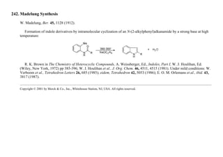 242. Madelung Synthesis
W. Madelung, Ber. 45, 1128 (1912).
Formation of indole derivatives by intramolecular cyclization of an N-(2-alkylphenyl)alkanamide by a strong base at high
temperature:
R. K. Brown in The Chemistry of Heterocyclic Compounds, A. Weissberger, Ed., Indoles, Part I, W. J. Houlihan, Ed.
(Wiley, New York, 1972) pp 385-396; W. J. Houlihan et al., J. Org. Chem. 46, 4511, 4515 (1981). Under mild conditions: W.
Verboom et al., Tetrahedron Letters 26, 685 (1985); eidem, Tetrahedron 42, 5053 (1986); E. O. M. Orlemans et al., ibid. 43,
3817 (1987).
Copyright © 2001 by Merck & Co., Inc., Whitehouse Station, NJ, USA. All rights reserved.
 