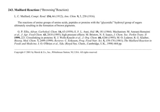 243. Maillard Reaction (“Browning”Reaction)
L. C. Maillard, Compt. Rend. 154, 66 (1912); Ann. Chim. 9, 5, 258 (1916).
The reactions of amino groups of amino acids, peptides or proteins with the “glycosidic” hydroxyl group of sugars
ultimately resulting in the formation of brown pigments.
G. P. Ellis, Advan. Carbohyd. Chem. 14, 63 (1959); E. F. L. Anet, ibid. 19, 181 (1964). Mechanism: M. Amrani-Hemaimi
et al., J. Agr. Food Chem. 43, 2818 (1995); high pressure effects: M. Bristow, N. S. Isaacs, J. Chem. Soc. Perkin Trans. II
1999, 221. Crosslinking in proteins: K. J. Wells-Knecht et al., J. Org. Chem. 60, 6246 (1995); M. O. Lederer, R. G. Klaiber,
Bioorg. Med. Chem. 7, 2499 (1999). Reviews: C. Eriksson, Prog. Food Nutr. Sci. 5, 159-176 (1981); The Maillard Reaction in
Foods and Medicine, J. O. O'Brien et al., Eds. (Royal Soc. Chem., Cambridge, U.K., 1998) 464 pp.
Copyright © 2001 by Merck & Co., Inc., Whitehouse Station, NJ, USA. All rights reserved.
 