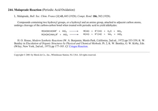244. Malaprade Reaction (Periodic Acid Oxidation)
L. Malaprade, Bull. Soc. Chim. France [4] 43, 683 (1928); Compt. Rend. 186, 382 (1928).
Compounds containing two hydroxyl groups, or a hydroxyl and an amino group, attached to adjacent carbon atoms,
undergo cleavage of the carbon-carbon bond when treated with periodic acid to yield aldehydes:
H. O. House, Modern Synthetic Reactions (W. A. Benjamin, Menlo Park, California, 2nd ed., 1972) pp 353-359; K. W.
Bentley in Elucidation of Organic Structures by Physical and Chemical Methods, Pt. 2, K. W. Bentley, G. W. Kirby, Eds.
(Wiley, New York, 2nd ed., 1973) pp 177-185. Cf. Criegee Reaction.
Copyright © 2001 by Merck & Co., Inc., Whitehouse Station, NJ, USA. All rights reserved.
 