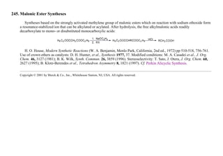 245. Malonic Ester Syntheses
Syntheses based on the strongly activated methylene group of malonic esters which on reaction with sodium ethoxide form
a resonance-stabilized ion that can be alkylated or acylated. After hydrolysis, the free alkylmalonic acids readily
decarboxylate to mono- or disubstituted monocarboxylic acids:
H. O. House, Modern Synthetic Reactions (W. A. Benjamin, Menlo Park, California, 2nd ed., 1972) pp 510-518, 756-761.
Use of crown ethers as catalysts: D. H. Hunter, et al., Synthesis 1977, 37. Modified conditions: M. A. Casadei et al., J. Org.
Chem. 46, 3127 (1981); B. K. Wilk, Synth. Commun. 26, 3859 (1996). Stereoselectivity: T. Sato, J. Otera, J. Org. Chem. 60,
2627 (1995); B. Klotz-Berendes et al., Tetrahedron Asymmetry 8, 1821 (1997). Cf. Perkin Alicyclic Synthesis.
Copyright © 2001 by Merck & Co., Inc., Whitehouse Station, NJ, USA. All rights reserved.
 