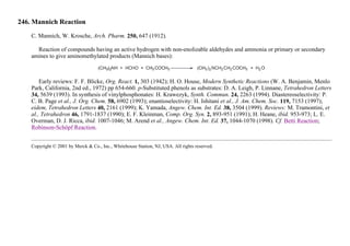 246. Mannich Reaction
C. Mannich, W. Krosche, Arch. Pharm. 250, 647 (1912).
Reaction of compounds having an active hydrogen with non-enolizable aldehydes and ammonia or primary or secondary
amines to give aminomethylated products (Mannich bases):
Early reviews: F. F. Blicke, Org. React. 1, 303 (1942); H. O. House, Modern Synthetic Reactions (W. A. Benjamin, Menlo
Park, California, 2nd ed., 1972) pp 654-660. p-Substituted phenols as substrates: D. A. Leigh, P. Linnane, Tetrahedron Letters
34, 5639 (1993). In synthesis of vinylphosphonates: H. Krawezyk, Synth. Commun. 24, 2263 (1994). Diastereoselectivity: P.
C. B. Page et al., J. Org. Chem. 58, 6902 (1993); enantioselectivity: H. Ishitani et al., J. Am. Chem. Soc. 119, 7153 (1997);
eidem, Tetrahedron Letters 40, 2161 (1999); K. Yamada, Angew. Chem. Int. Ed. 38, 3504 (1999). Reviews: M. Tramontini, et
al., Tetrahedron 46, 1791-1837 (1990); E. F. Kleinman, Comp. Org. Syn. 2, 893-951 (1991); H. Heane, ibid. 953-973; L. E.
Overman, D. J. Ricca, ibid. 1007-1046; M. Arend et al., Angew. Chem. Int. Ed. 37, 1044-1070 (1998). Cf. Betti Reaction;
Robinson-Schöpf Reaction.
Copyright © 2001 by Merck & Co., Inc., Whitehouse Station, NJ, USA. All rights reserved.
 