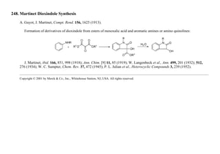 248. Martinet Dioxindole Synthesis
A. Guyot, J. Martinet, Compt. Rend. 156, 1625 (1913).
Formation of derivatives of dioxindole from esters of mesoxalic acid and aromatic amines or amino quinolines:
J. Martinet, ibid. 166, 851, 998 (1918); Ann. Chim. [9] 11, 85 (1919); W. Langenbeck et al., Ann. 499, 201 (1932); 512,
276 (1934); W. C. Sumpter, Chem. Rev. 37, 472 (1945); P. L. Julian et al., Heterocyclic Compounds 3, 239 (1952).
Copyright © 2001 by Merck & Co., Inc., Whitehouse Station, NJ, USA. All rights reserved.
 