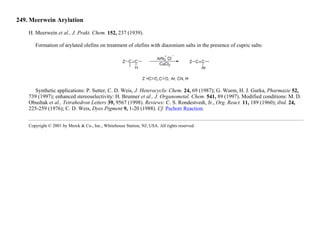 249. Meerwein Arylation
H. Meerwein et al., J. Prakt. Chem. 152, 237 (1939).
Formation of arylated olefins on treatment of olefins with diazonium salts in the presence of cupric salts:
Synthetic applications: P. Sutter, C. D. Weis, J. Heterocyclic Chem. 24, 69 (1987); G. Wurm, H. J. Gurka, Pharmazie 52,
739 (1997); enhanced stereoselectivity: H. Brunner et al., J. Organometal. Chem. 541, 89 (1997). Modified conditions: M. D.
Obushak et al., Tetrahedron Letters 39, 9567 (1998). Reviews: C. S. Rondestvedt, Jr., Org. React. 11, 189 (1960); ibid. 24,
225-259 (1976); C. D. Weis, Dyes Pigment 9, 1-20 (1988). Cf. Pschorr Reaction.
Copyright © 2001 by Merck & Co., Inc., Whitehouse Station, NJ, USA. All rights reserved.
 