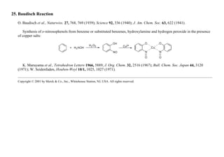 25. Baudisch Reaction
O. Baudisch et al., Naturwiss. 27, 768, 769 (1939); Science 92, 336 (1940); J. Am. Chem. Soc. 63, 622 (1941).
Synthesis of o-nitrosophenols from benzene or substituted benzenes, hydroxylamine and hydrogen peroxide in the presence
of copper salts:
K. Maruyama et al., Tetrahedron Letters 1966, 5889; J. Org. Chem. 32, 2516 (1967); Bull. Chem. Soc. Japan 44, 3120
(1971); W. Seidenfaden, Houben-Weyl 10/1, 1025, 1027 (1971).
Copyright © 2001 by Merck & Co., Inc., Whitehouse Station, NJ, USA. All rights reserved.
 
