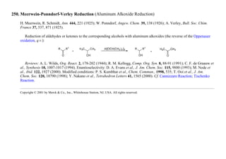 250. Meerwein-Ponndorf-Verley Reduction (Aluminum Alkoxide Reduction)
H. Meerwein, R. Schmidt, Ann. 444, 221 (1925); W. Ponndorf, Angew. Chem. 39, 138 (1926); A. Verley, Bull. Soc. Chim.
France 37, 537, 871 (1925).
Reduction of aldehydes or ketones to the corresponding alcohols with aluminum alkoxides (the reverse of the Oppenauer
oxidation, q.v.):
Reviews: A. L. Wilds, Org. React. 2, 178-202 (1944); R. M. Kellogg, Comp. Org. Syn. 8, 88-91 (1991); C. F. de Graauw et
al., Synthesis 10, 1007-1017 (1994). Enantioselectivity: D. A. Evans et al., J. Am. Chem. Soc. 115, 9800 (1993); M. Node et
al., ibid. 122, 1927 (2000). Modified conditions: P. S. Kumbhar et al., Chem. Commun., 1998, 535; T. Ooi et al., J. Am.
Chem. Soc. 120, 10790 (1998); Y. Nakano et al., Tetrahedron Letters 41, 1565 (2000). Cf. Cannizzaro Reaction; Tischenko
Reaction.
Copyright © 2001 by Merck & Co., Inc., Whitehouse Station, NJ, USA. All rights reserved.
 