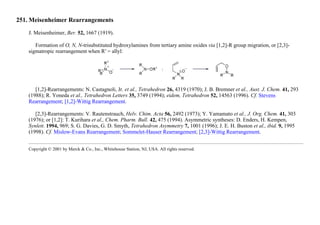 251. Meisenheimer Rearrangements
J. Meisenheimer, Ber. 52, 1667 (1919).
Formation of O, N, N-trisubstituted hydroxylamines from tertiary amine oxides via [1,2]-R group migration, or [2,3]-
sigmatropic rearrangement when R′ = allyl:
[1,2]-Rearrangements: N. Castagnoli, Jr. et al., Tetrahedron 26, 4319 (1970); J. B. Bremner et al., Aust. J. Chem. 41, 293
(1988); R. Yoneda et al., Tetrahedron Letters 35, 3749 (1994); eidem, Tetrahedron 52, 14563 (1996). Cf. Stevens
Rearrangement; [1,2]-Wittig Rearrangement.
[2,3]-Rearrangements: V. Rautenstrauch, Helv. Chim. Acta 56, 2492 (1973); Y. Yamamato et al., J. Org. Chem. 41, 303
(1976); or [1,2]: T. Kurihara et al., Chem. Pharm. Bull. 42, 475 (1994). Asymmetric syntheses: D. Enders, H. Kempen,
Synlett. 1994, 969; S. G. Davies, G. D. Smyth, Tetrahedron Asymmetry 7, 1001 (1996); J. E. H. Buston et al., ibid. 9, 1995
(1998). Cf. Mislow-Evans Rearrangement; Sommelet-Hauser Rearrangement; [2,3]-Wittig Rearrangement.
Copyright © 2001 by Merck & Co., Inc., Whitehouse Station, NJ, USA. All rights reserved.
 