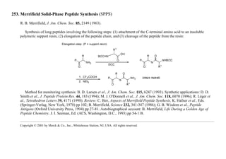 253. Merrifield Solid-Phase Peptide Synthesis (SPPS)
R. B. Merrifield, J. Am. Chem. Soc. 85, 2149 (1963).
Synthesis of long peptides involving the following steps: (1) attachment of the C-terminal amino acid to an insoluble
polymeric support resin, (2) elongation of the peptide chain, and (3) cleavage of the peptide from the resin:
Method for monitoring synthesis: B. D. Larsen et al., J. Am. Chem. Soc. 115, 6247 (1993). Synthetic applications: D. D.
Smith et al., J. Peptide Protein Res. 44, 183 (1994); M. J. O'Donnell et al., J. Am. Chem. Soc. 118, 6070 (1996); R. Léger et
al., Tetrahedron Letters 39, 4171 (1998). Review: C. Birr, Aspects of Merrifield Peptide Synthesis, K. Hafner et al., Eds.
(Springer-Verlag, New York, 1978) pp 102; B. Merrifield, Science 232, 341-347 (1986); G. B. Wisdom et al., Peptide
Antigens (Oxford University Press, 1994) pp 27-81. Autobiographical account: B. Merrifield, Life During a Golden Age of
Peptide Chemistry, J. I. Seeman, Ed. (ACS, Washington, D.C., 1993) pp 54-118.
Copyright © 2001 by Merck & Co., Inc., Whitehouse Station, NJ, USA. All rights reserved.
 