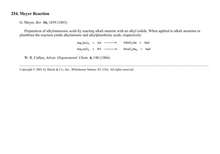 254. Meyer Reaction
G. Meyer, Ber. 16, 1439 (1883).
Preparation of alkylstannonic acids by reacting alkali stannite with an alkyl iodide. When applied to alkali arsenites or
plumbites the reaction yields alkylarsonic and alkylplumbonic acids, respectively:
W. R. Cullen, Advan. Organometal. Chem. 4, 148 (1966).
Copyright © 2001 by Merck & Co., Inc., Whitehouse Station, NJ, USA. All rights reserved.
 