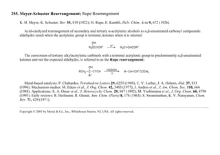 255. Meyer-Schuster Rearrangement; Rupe Rearrangement
K. H. Meyer, K. Schuster, Ber. 55, 819 (1922); H. Rupe, E. Kambli, Helv. Chim. Acta 9, 672 (1926).
Acid-catalyzed rearrangement of secondary and tertiary α-acetylenic alcohols to α,β-unsaturated carbonyl compounds:
aldehydes result when the acetylenic group is terminal, ketones when it is internal:
The conversion of tertiary alkylacetylenic carbinols with a terminal acetylenic group to predominantly α,β-unsaturated
ketones and not the expected aldehydes, is referred to as the Rupe rearrangement:
Metal-based catalysis: P. Chabardes, Tetrahedron Letters 29, 6253 (1988); C. Y. Lorber, J. A. Osborn, ibid. 37, 853
(1996). Mechanism studies: M. Edens et al., J. Org. Chem. 42, 3403 (1977); J. Andres et al., J. Am. Chem. Soc. 110, 666
(1988). Applications: E. A. Omar et al., J. Heterocyclic Chem. 29, 947 (1992); M. Yoshimatsu et al., J. Org. Chem. 60, 4798
(1995). Early reviews: R. Heilmann, R. Glenat, Ann. Chim. (Paris) 8, 178 (1963); S. Swaminathan, K. V. Narayanan, Chem.
Rev. 71, 429 (1971).
Copyright © 2001 by Merck & Co., Inc., Whitehouse Station, NJ, USA. All rights reserved.
 