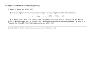 256. Meyer Synthesis (Victor Meyer Synthesis)
V. Meyer, O. Stuber, Ber. 5, 203 (1872).
Formation of aliphatic nitrites and nitro derivatives by the reaction of aliphatic halides with metal nitrites:
R. B. Reynolds, H. Adkins, J. Am. Chem. Soc. 51, 279 (1929). Reviews: H. B. Hass, E. F. Riley, Chem. Rev. 32, 373
(1943); N. Kornblum, Org. React. 12, 101-156 (1962). Application to the synthesis of α,ω-dinitroalkanes: J. K. Stille, E. D.
Vessel, J. Org. Chem. 25, 478 (1960); G. Leston, Org. Syn. 4, 368 (1963).
Copyright © 2001 by Merck & Co., Inc., Whitehouse Station, NJ, USA. All rights reserved.
 