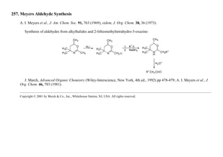 257. Meyers Aldehyde Synthesis
A. I. Meyers et al., J. Am. Chem. Soc. 91, 763 (1969); eidem, J. Org. Chem. 38, 36 (1973).
Synthesis of aldehydes from alkylhalides and 2-lithiomethyltetrahydro-3-oxazine:
J. March, Advanced Organic Chemistry (Wiley-Interscience, New York, 4th ed., 1992) pp 478-479; A. I. Meyers et al., J.
Org. Chem. 46, 783 (1981).
Copyright © 2001 by Merck & Co., Inc., Whitehouse Station, NJ, USA. All rights reserved.
 