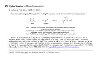 258. Michael Reaction (Addition, Condensation)
A. Michael, J. Prakt. Chem. [2] 35, 349 (1887).
Base-promoted conjugate addition of carbon nucleophiles (donors) to activated unsaturated systems (acceptors):
Reviews: E. D. Bergmann et al., Org. React. 10, 179-555 (1959); H. O. House, Modern Synthetic Reactions (W. A.
Benjamin, Menlo Park, California, 2nd ed., 1972) pp 595-623; M. E. Jung, Comp. Org. Syn. 4, 1-67 (1991). Review of
organometallic nucleophiles: D. A. Hunt et al., Org. Prep. Proced. Int. 21, 705-749 (1989); V. J. Lee, Comp. Org. Syn. 4, 69-
137, 139-168 (1991); J. A. Kozlowski, ibid. 169-198. Reviews of stereoselective synthesis: H.-G. Schmalz, ibid. 199-236; D.
A. Oare, C. H. Heathcock, Top. Stereochem. 20, 87-170 (1991); J. d'Angelo et al., Tetrahedron Asymmetry 3, 459-505 (1992);
J. Leonard et al., Eur. J. Org. Chem. 1998, 2051-2061. Cf. Nagata Hydrocyanation; Robinson Annulation.
Copyright © 2001 by Merck & Co., Inc., Whitehouse Station, NJ, USA. All rights reserved.
 