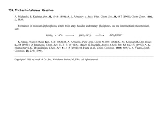 259. Michaelis-Arbuzov Reaction
A. Michaelis, R. Kaehne, Ber. 31, 1048 (1898); A. E. Arbuzov, J. Russ. Phys. Chem. Soc. 38, 687 (1906); Chem. Zentr. 1906,
II, 1639.
Formation of monoalkylphosphonic esters from alkyl halides and trialkyl phosphites, via the intermediate phosphonium
salt:
K. Sasse, Houben-Weyl 12/1, 433 (1963); B. A. Arbuzov, Pure Appl. Chem. 9, 307 (1964); G. M. Kosolapoff, Org. React.
6, 276 (1951); D. Redmore, Chem. Rev. 71, 317 (1971); G. Bauer, G. Haegele, Angew. Chem. Int. Ed. 16, 477 (1977); A. K.
Bhattacharya, G. Thyagarajan, Chem. Rev. 81, 415 (1981); B. Faure et al., Chem. Commun. 1989, 805; V. K. Yadav, Synth.
Commun. 20, 239 (1990).
Copyright © 2001 by Merck & Co., Inc., Whitehouse Station, NJ, USA. All rights reserved.
 