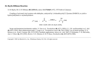 26. Baylis-Hillman Reaction
A. B. Baylis, M. E. D. Hillman, DE 2155113; eidem, US 3743669 (1972, 1973 both to Celanese).
Coupling of activated vinyl systems with aldehydes, catalyzed by 1,4-diazabicyclo[2.2.2]octane (DABCO), to yield α-
hydroxyalkylated or -arylated products:
Scope and limitations/mechanistic studies: Y. Fort et al., Tetrahedron 48, 6371 (1992); E. L. M. van Rozendaal et al., ibid.
49, 6931 (1993). Rate enhancement study: J. Augé et al., Tetrahedron Letters 35, 7947 (1994). Use of chiral auxillary: S. E.
Drewes et al., Synth. Commun. 23, 1215 (1993). Synthetic applications: idem et al., ibid. 2807; P. Perlmutter, T. D. McCarthy,
Aust. J. Chem. 46, 253 (1993). Review: S. E. Drewes, G. H. P. Roos, Tetrahedron 44, 4653-4670 (1988).
Copyright © 2001 by Merck & Co., Inc., Whitehouse Station, NJ, USA. All rights reserved.
 