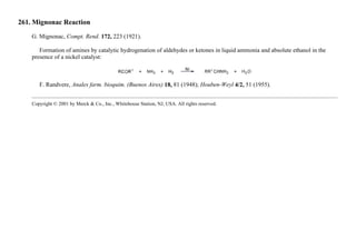 261. Mignonac Reaction
G. Mignonac, Compt. Rend. 172, 223 (1921).
Formation of amines by catalytic hydrogenation of aldehydes or ketones in liquid ammonia and absolute ethanol in the
presence of a nickel catalyst:
F. Randvere, Anales farm. bioquim. (Buenos Aires) 18, 81 (1948); Houben-Weyl 4/2, 51 (1955).
Copyright © 2001 by Merck & Co., Inc., Whitehouse Station, NJ, USA. All rights reserved.
 
